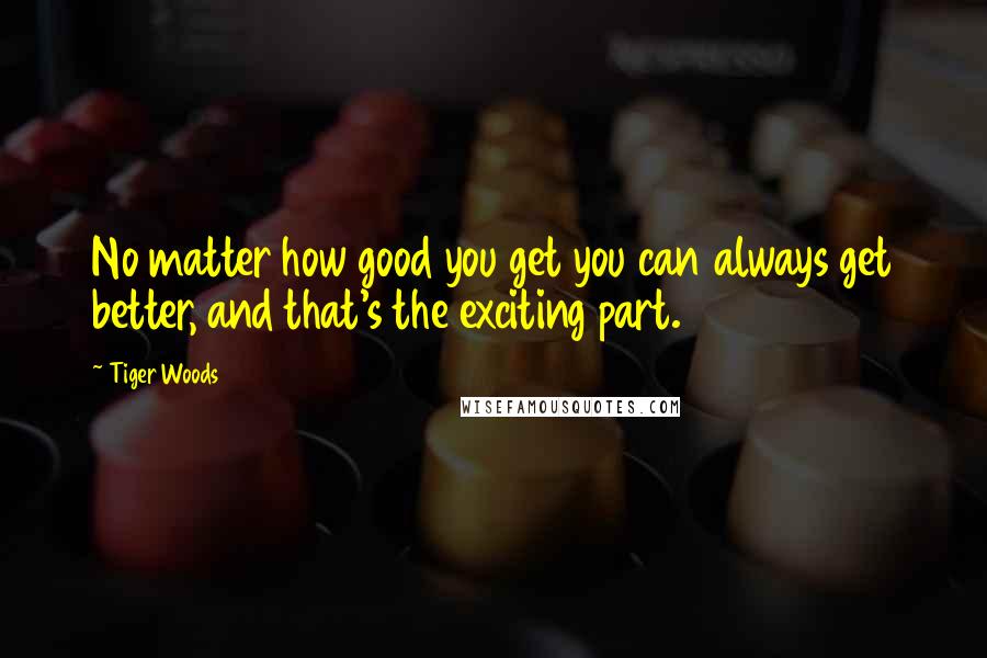 Tiger Woods Quotes: No matter how good you get you can always get better, and that's the exciting part.