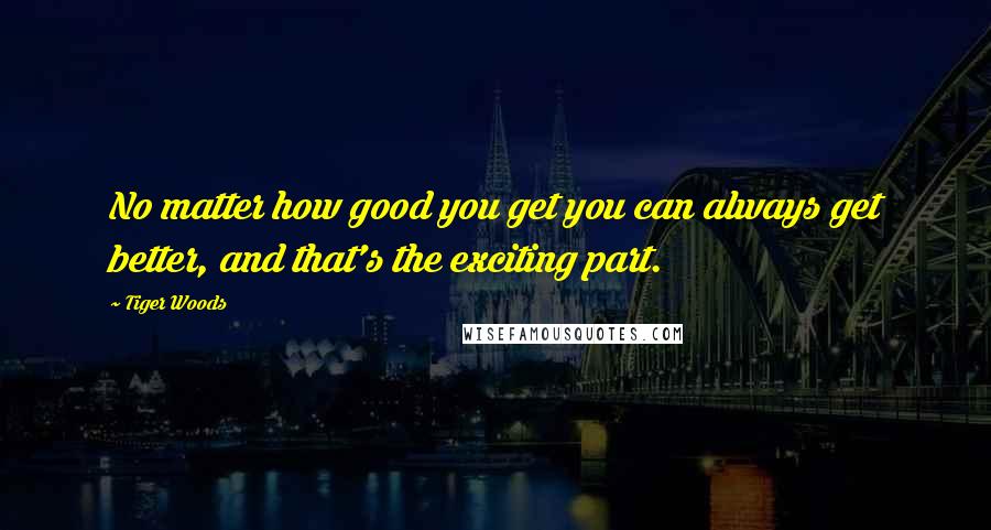 Tiger Woods Quotes: No matter how good you get you can always get better, and that's the exciting part.
