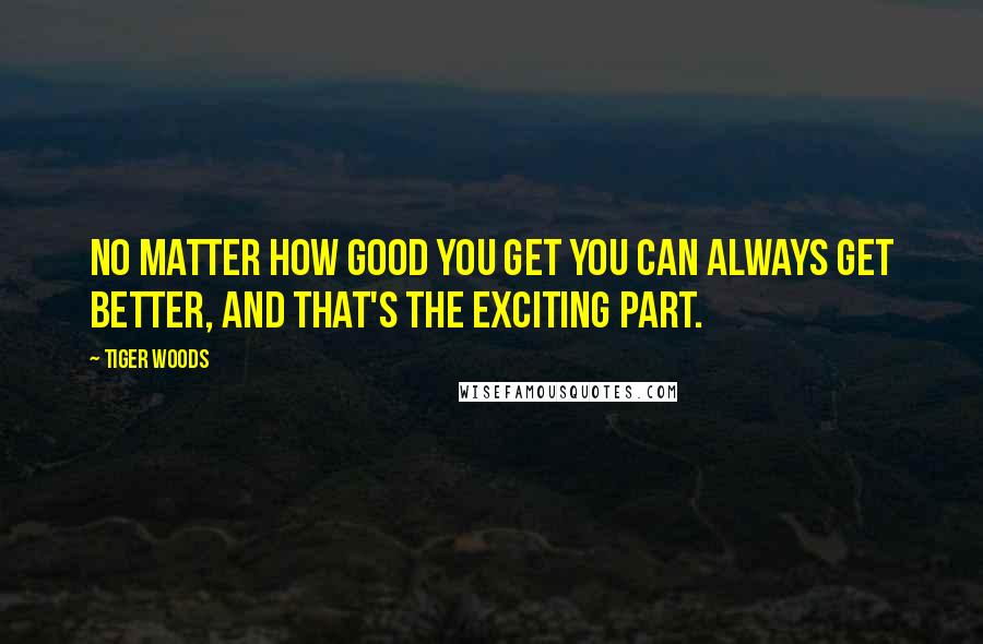 Tiger Woods Quotes: No matter how good you get you can always get better, and that's the exciting part.