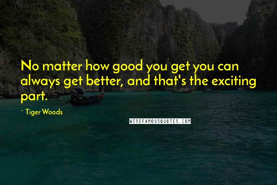 Tiger Woods Quotes: No matter how good you get you can always get better, and that's the exciting part.