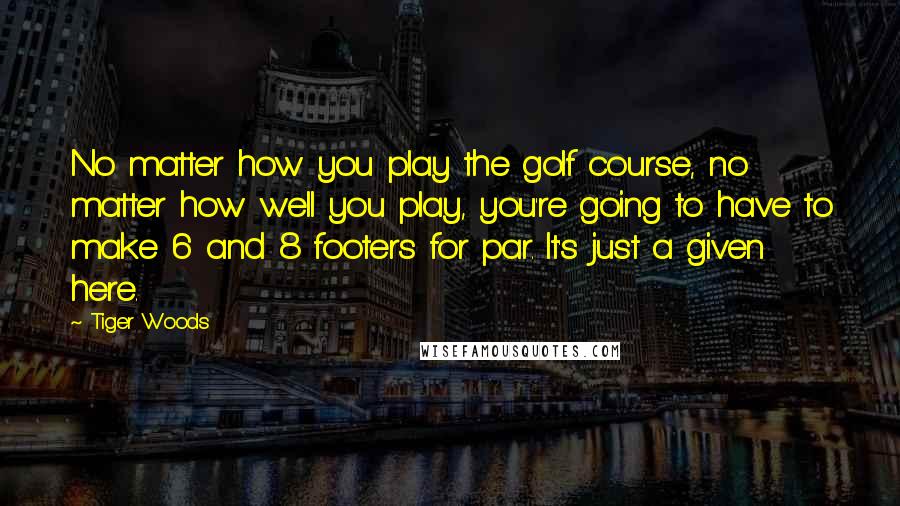 Tiger Woods Quotes: No matter how you play the golf course, no matter how well you play, you're going to have to make 6 and 8 footers for par. It's just a given here.