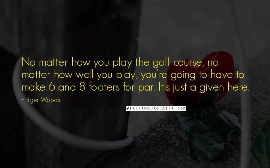 Tiger Woods Quotes: No matter how you play the golf course, no matter how well you play, you're going to have to make 6 and 8 footers for par. It's just a given here.