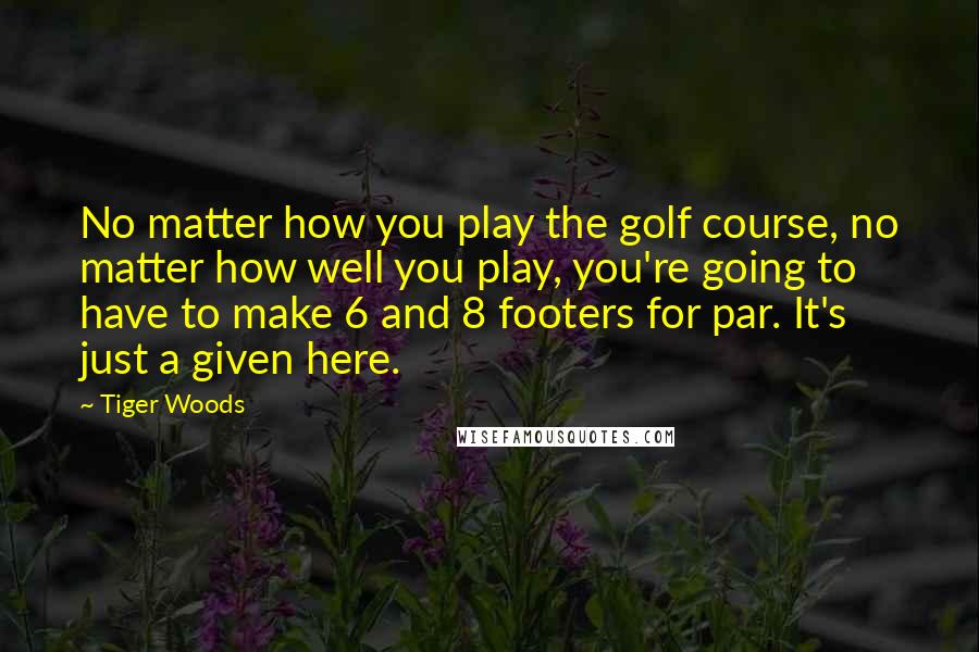 Tiger Woods Quotes: No matter how you play the golf course, no matter how well you play, you're going to have to make 6 and 8 footers for par. It's just a given here.