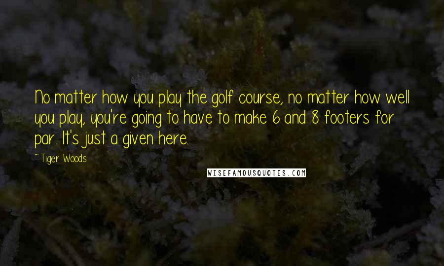 Tiger Woods Quotes: No matter how you play the golf course, no matter how well you play, you're going to have to make 6 and 8 footers for par. It's just a given here.