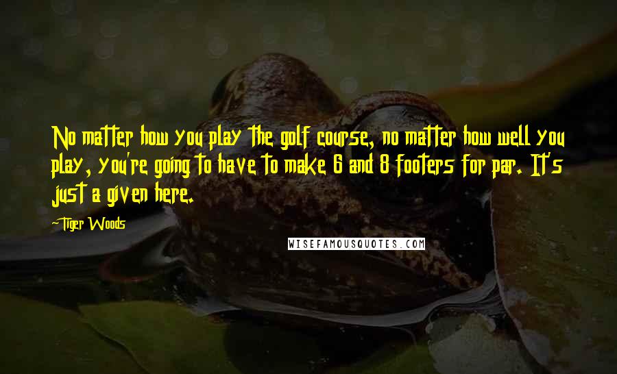 Tiger Woods Quotes: No matter how you play the golf course, no matter how well you play, you're going to have to make 6 and 8 footers for par. It's just a given here.