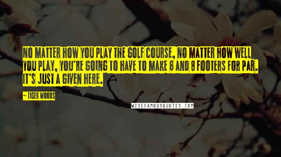 Tiger Woods Quotes: No matter how you play the golf course, no matter how well you play, you're going to have to make 6 and 8 footers for par. It's just a given here.