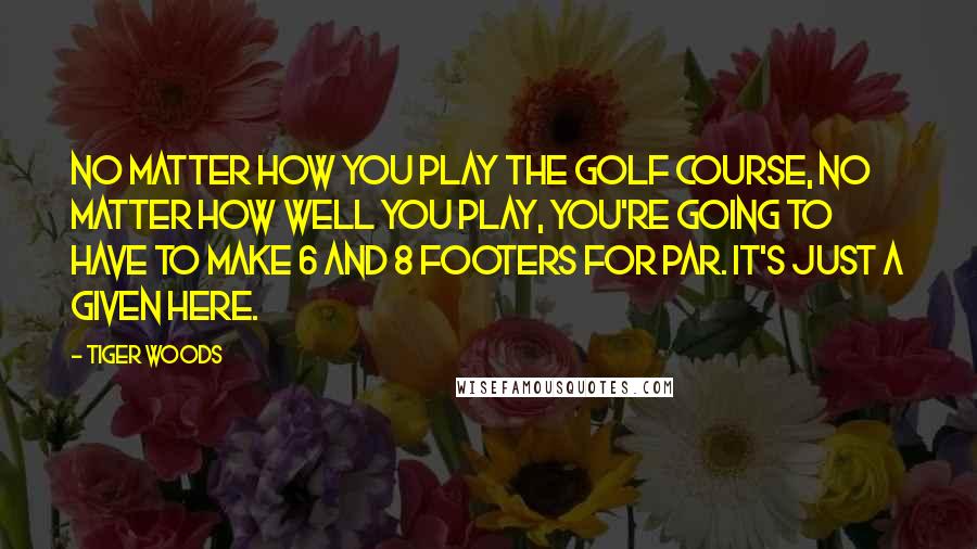 Tiger Woods Quotes: No matter how you play the golf course, no matter how well you play, you're going to have to make 6 and 8 footers for par. It's just a given here.