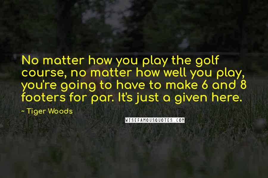 Tiger Woods Quotes: No matter how you play the golf course, no matter how well you play, you're going to have to make 6 and 8 footers for par. It's just a given here.