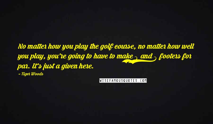 Tiger Woods Quotes: No matter how you play the golf course, no matter how well you play, you're going to have to make 6 and 8 footers for par. It's just a given here.