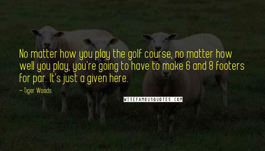 Tiger Woods Quotes: No matter how you play the golf course, no matter how well you play, you're going to have to make 6 and 8 footers for par. It's just a given here.