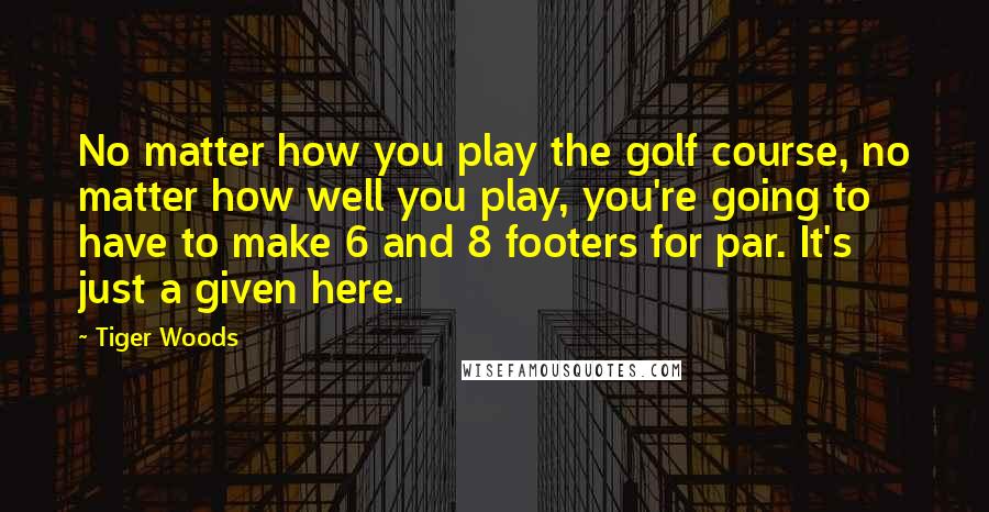 Tiger Woods Quotes: No matter how you play the golf course, no matter how well you play, you're going to have to make 6 and 8 footers for par. It's just a given here.