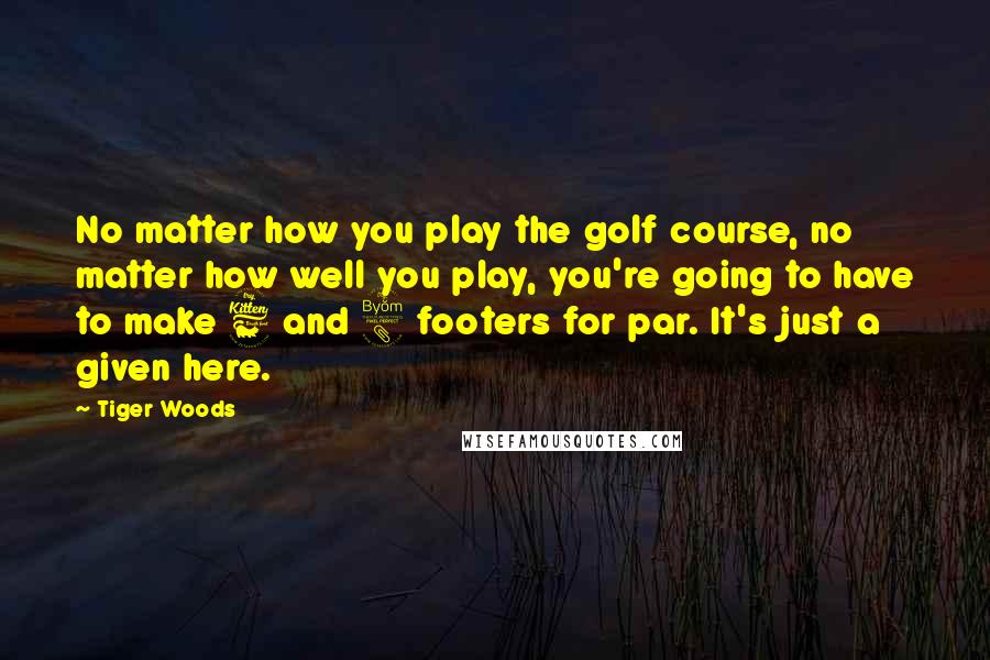 Tiger Woods Quotes: No matter how you play the golf course, no matter how well you play, you're going to have to make 6 and 8 footers for par. It's just a given here.