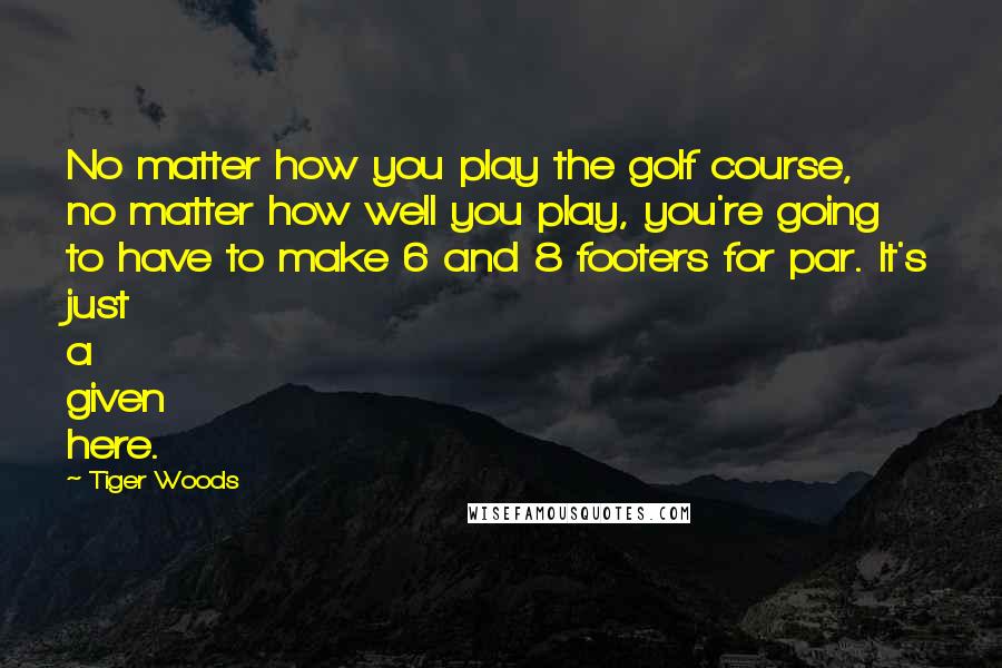 Tiger Woods Quotes: No matter how you play the golf course, no matter how well you play, you're going to have to make 6 and 8 footers for par. It's just a given here.