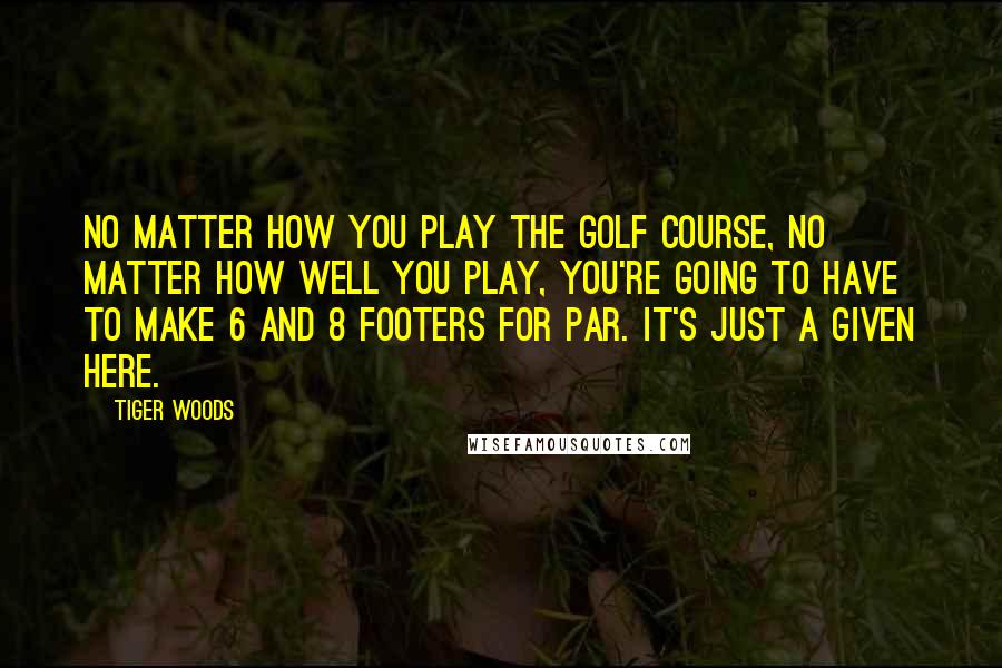 Tiger Woods Quotes: No matter how you play the golf course, no matter how well you play, you're going to have to make 6 and 8 footers for par. It's just a given here.