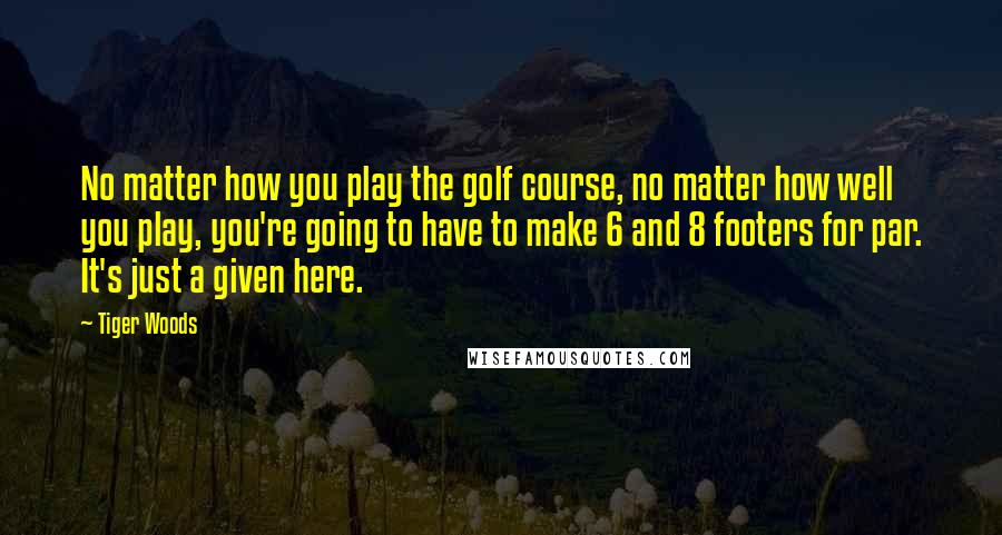 Tiger Woods Quotes: No matter how you play the golf course, no matter how well you play, you're going to have to make 6 and 8 footers for par. It's just a given here.