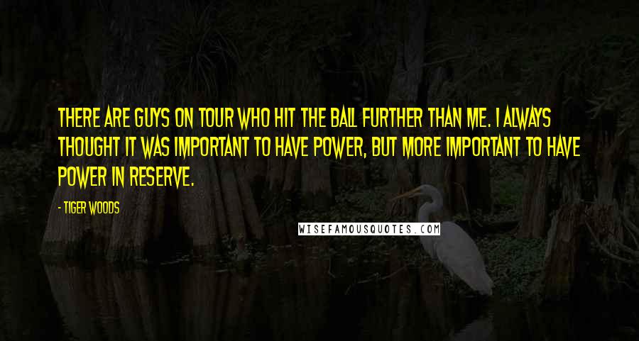 Tiger Woods Quotes: There are guys on Tour who hit the ball further than me. I always thought it was important to have power, but more important to have power in reserve.