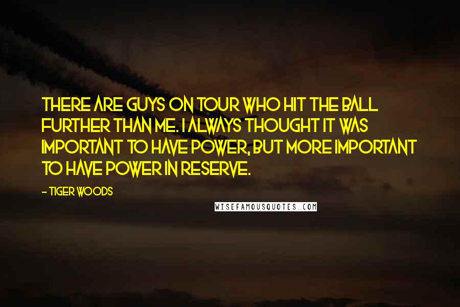 Tiger Woods Quotes: There are guys on Tour who hit the ball further than me. I always thought it was important to have power, but more important to have power in reserve.