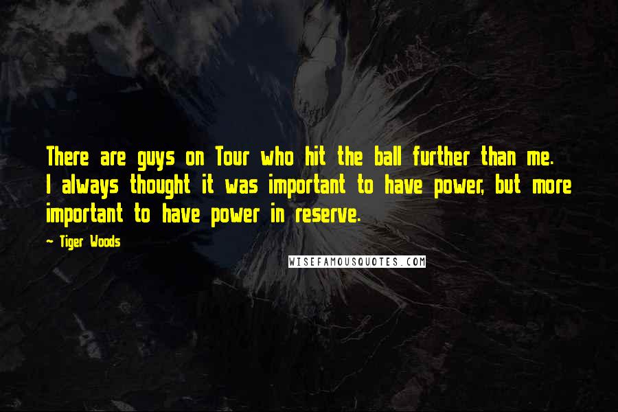 Tiger Woods Quotes: There are guys on Tour who hit the ball further than me. I always thought it was important to have power, but more important to have power in reserve.