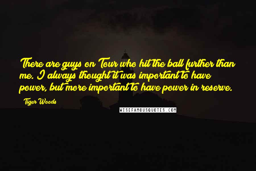 Tiger Woods Quotes: There are guys on Tour who hit the ball further than me. I always thought it was important to have power, but more important to have power in reserve.