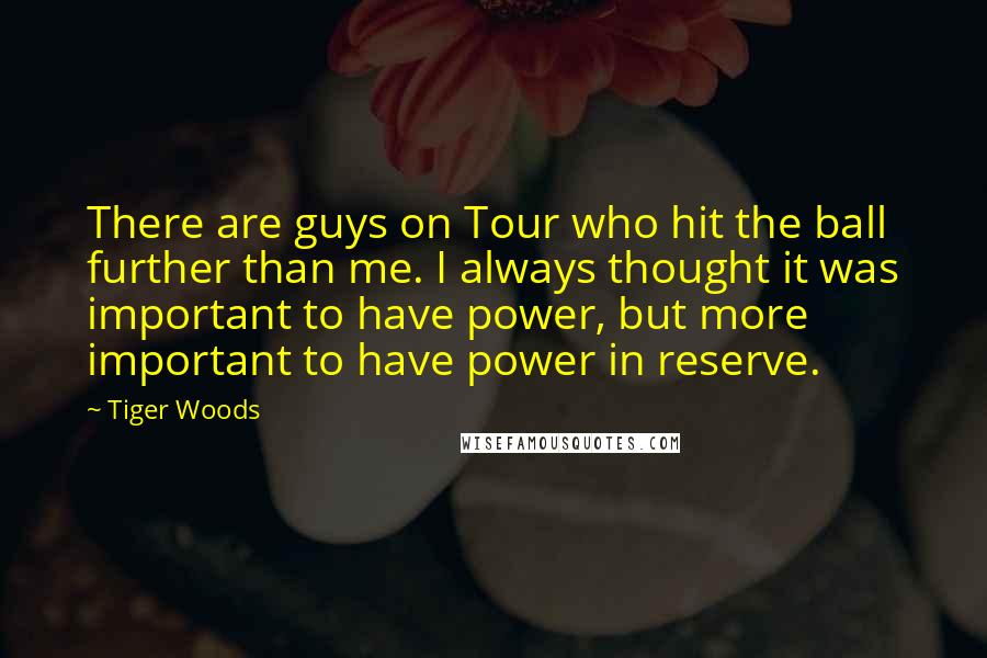 Tiger Woods Quotes: There are guys on Tour who hit the ball further than me. I always thought it was important to have power, but more important to have power in reserve.