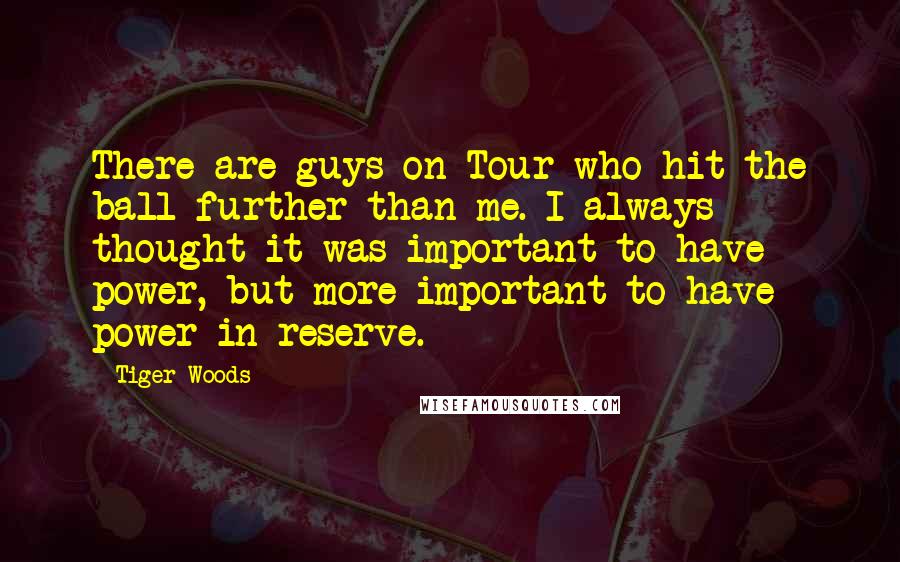 Tiger Woods Quotes: There are guys on Tour who hit the ball further than me. I always thought it was important to have power, but more important to have power in reserve.