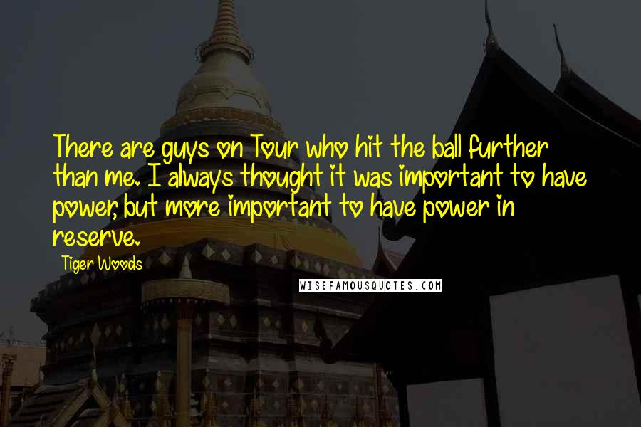 Tiger Woods Quotes: There are guys on Tour who hit the ball further than me. I always thought it was important to have power, but more important to have power in reserve.