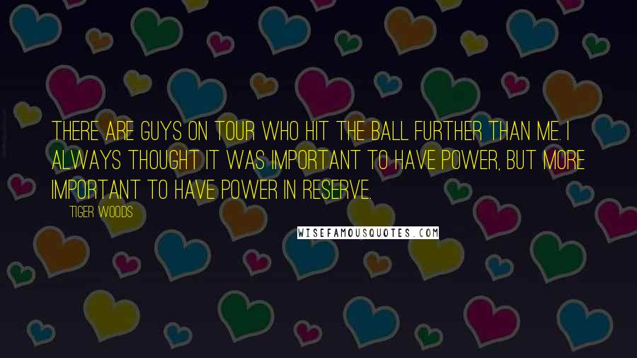 Tiger Woods Quotes: There are guys on Tour who hit the ball further than me. I always thought it was important to have power, but more important to have power in reserve.