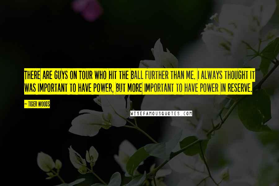 Tiger Woods Quotes: There are guys on Tour who hit the ball further than me. I always thought it was important to have power, but more important to have power in reserve.