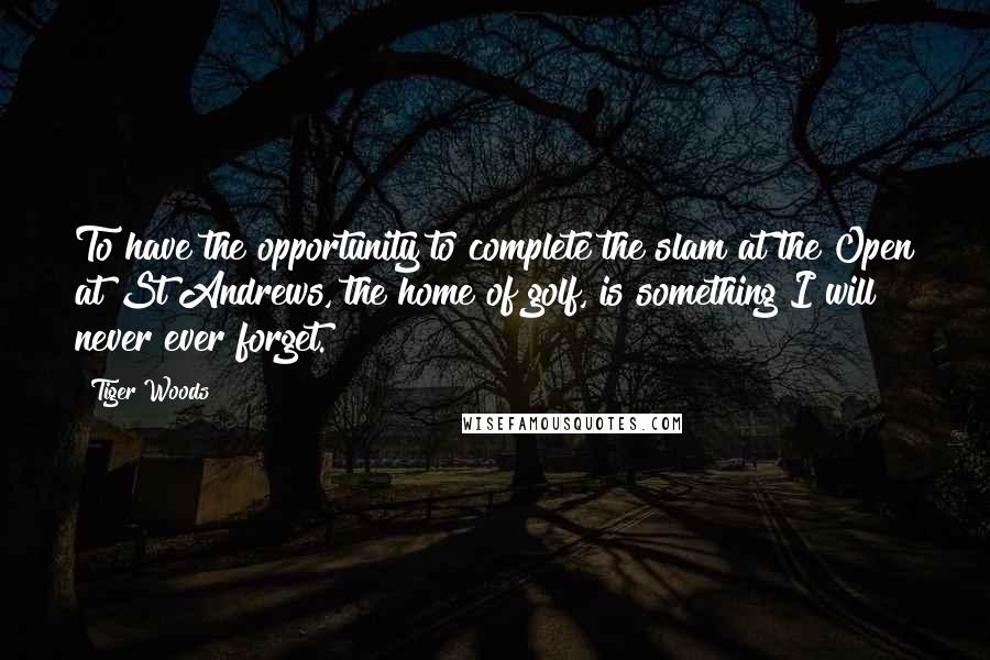 Tiger Woods Quotes: To have the opportunity to complete the slam at the Open at St Andrews, the home of golf, is something I will never ever forget.