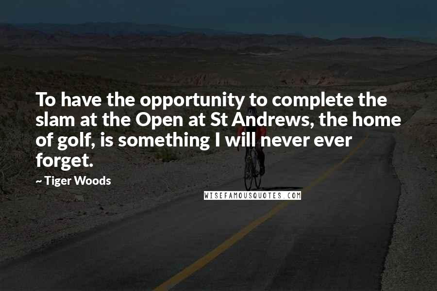 Tiger Woods Quotes: To have the opportunity to complete the slam at the Open at St Andrews, the home of golf, is something I will never ever forget.