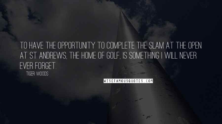 Tiger Woods Quotes: To have the opportunity to complete the slam at the Open at St Andrews, the home of golf, is something I will never ever forget.