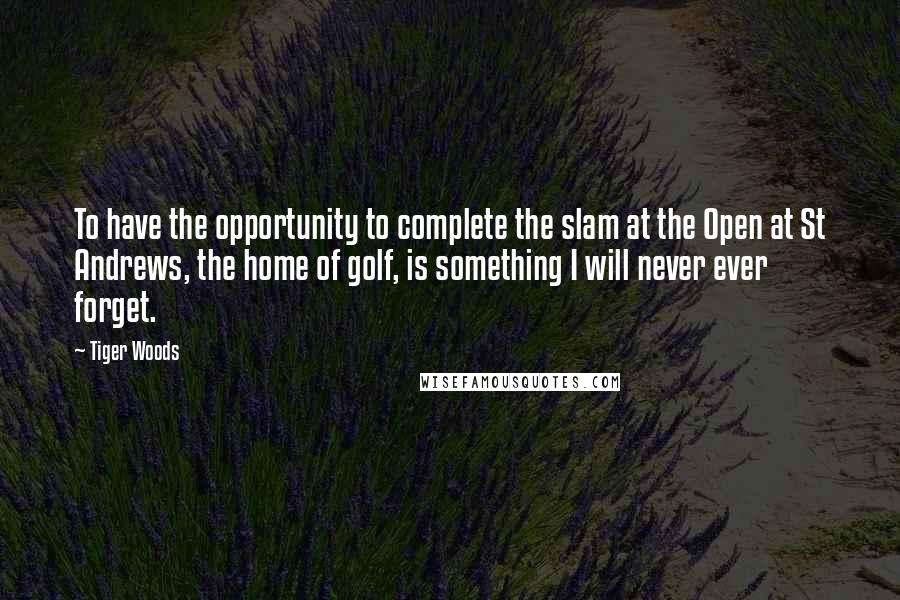 Tiger Woods Quotes: To have the opportunity to complete the slam at the Open at St Andrews, the home of golf, is something I will never ever forget.