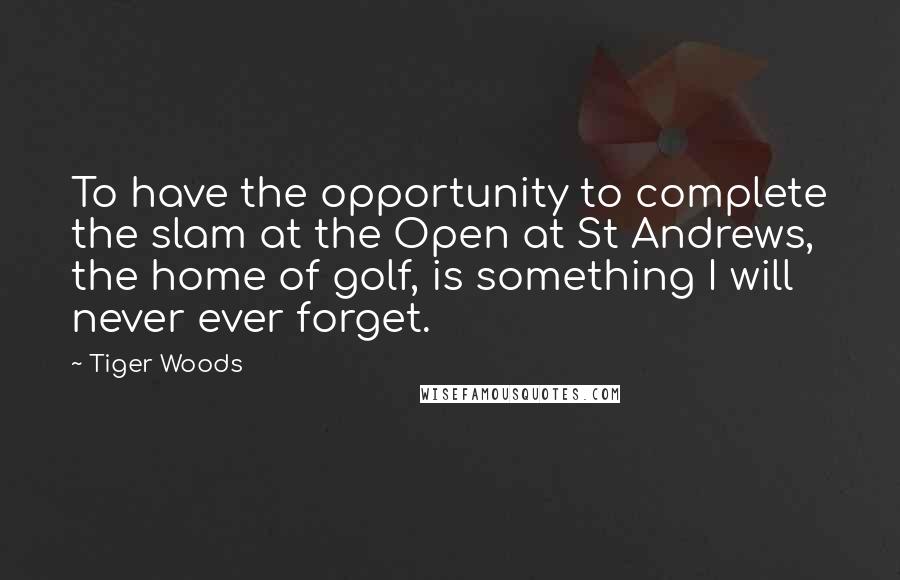 Tiger Woods Quotes: To have the opportunity to complete the slam at the Open at St Andrews, the home of golf, is something I will never ever forget.