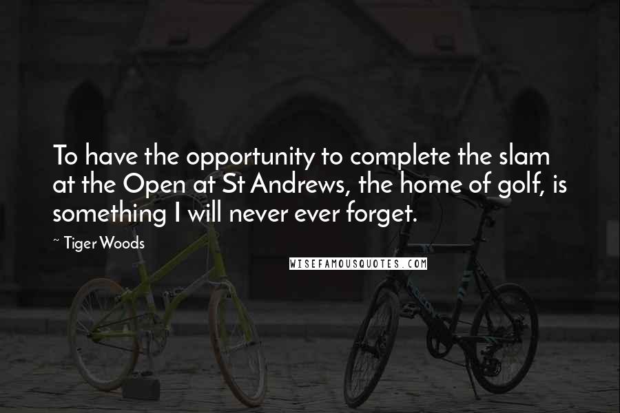 Tiger Woods Quotes: To have the opportunity to complete the slam at the Open at St Andrews, the home of golf, is something I will never ever forget.