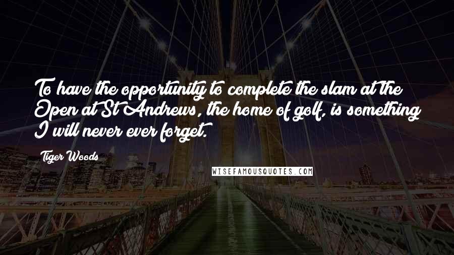 Tiger Woods Quotes: To have the opportunity to complete the slam at the Open at St Andrews, the home of golf, is something I will never ever forget.