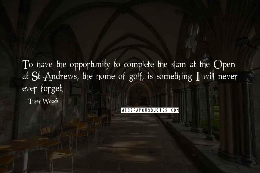 Tiger Woods Quotes: To have the opportunity to complete the slam at the Open at St Andrews, the home of golf, is something I will never ever forget.