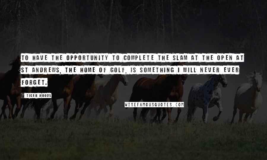 Tiger Woods Quotes: To have the opportunity to complete the slam at the Open at St Andrews, the home of golf, is something I will never ever forget.