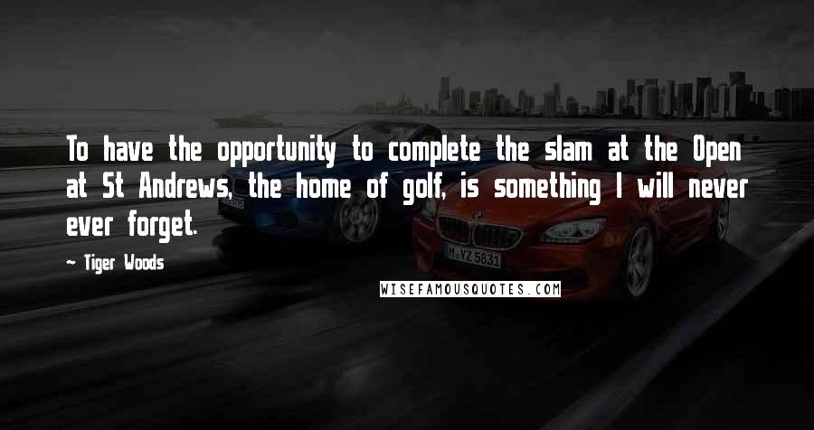 Tiger Woods Quotes: To have the opportunity to complete the slam at the Open at St Andrews, the home of golf, is something I will never ever forget.
