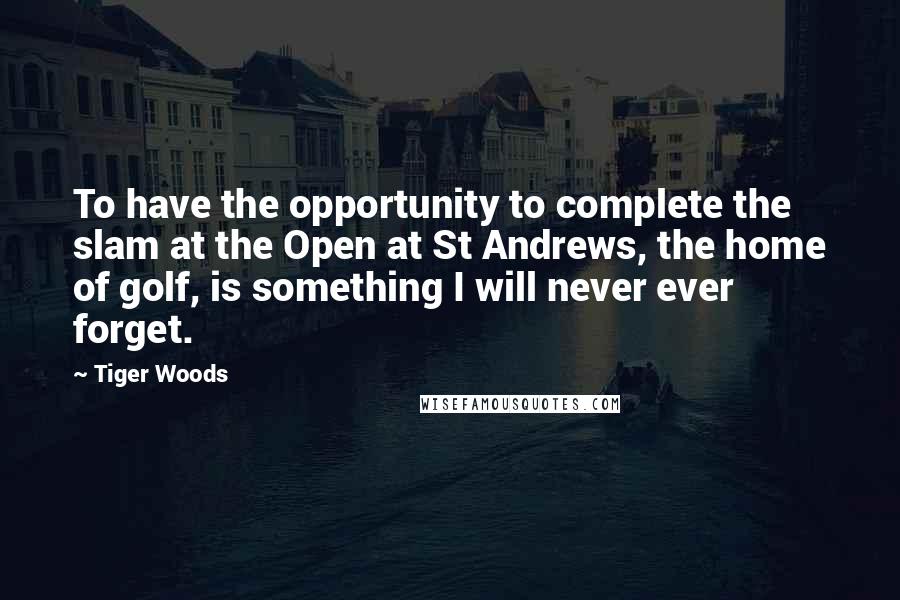 Tiger Woods Quotes: To have the opportunity to complete the slam at the Open at St Andrews, the home of golf, is something I will never ever forget.