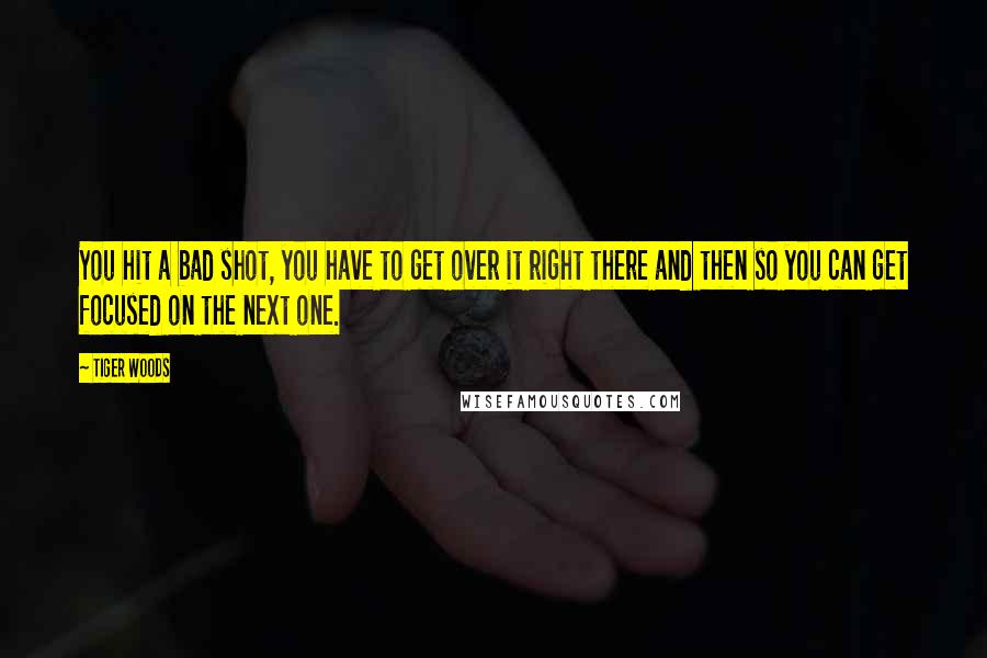 Tiger Woods Quotes: You hit a bad shot, you have to get over it right there and then so you can get focused on the next one.