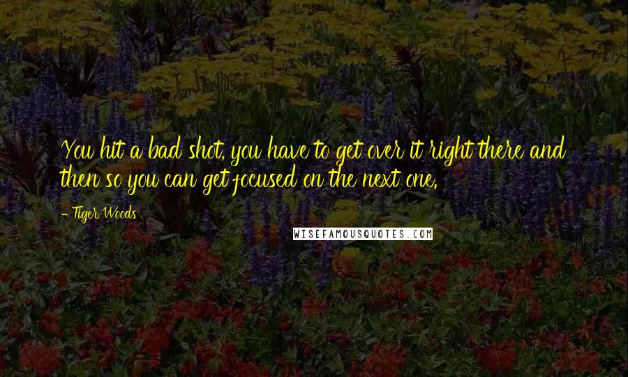 Tiger Woods Quotes: You hit a bad shot, you have to get over it right there and then so you can get focused on the next one.