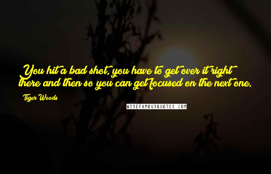 Tiger Woods Quotes: You hit a bad shot, you have to get over it right there and then so you can get focused on the next one.