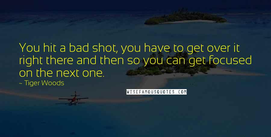 Tiger Woods Quotes: You hit a bad shot, you have to get over it right there and then so you can get focused on the next one.