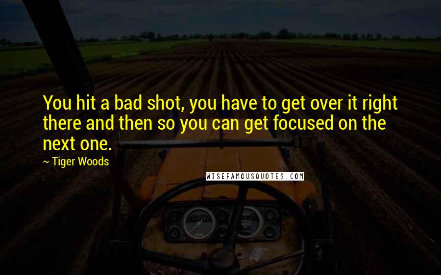 Tiger Woods Quotes: You hit a bad shot, you have to get over it right there and then so you can get focused on the next one.