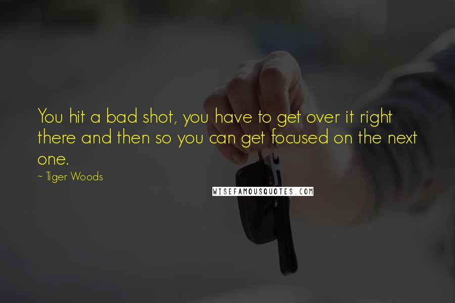 Tiger Woods Quotes: You hit a bad shot, you have to get over it right there and then so you can get focused on the next one.