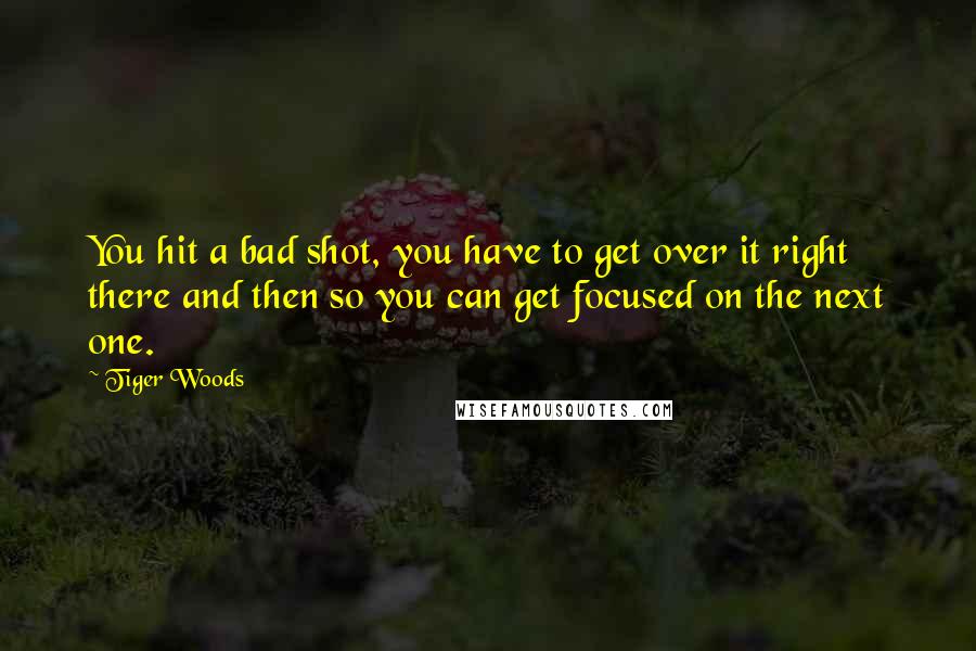 Tiger Woods Quotes: You hit a bad shot, you have to get over it right there and then so you can get focused on the next one.