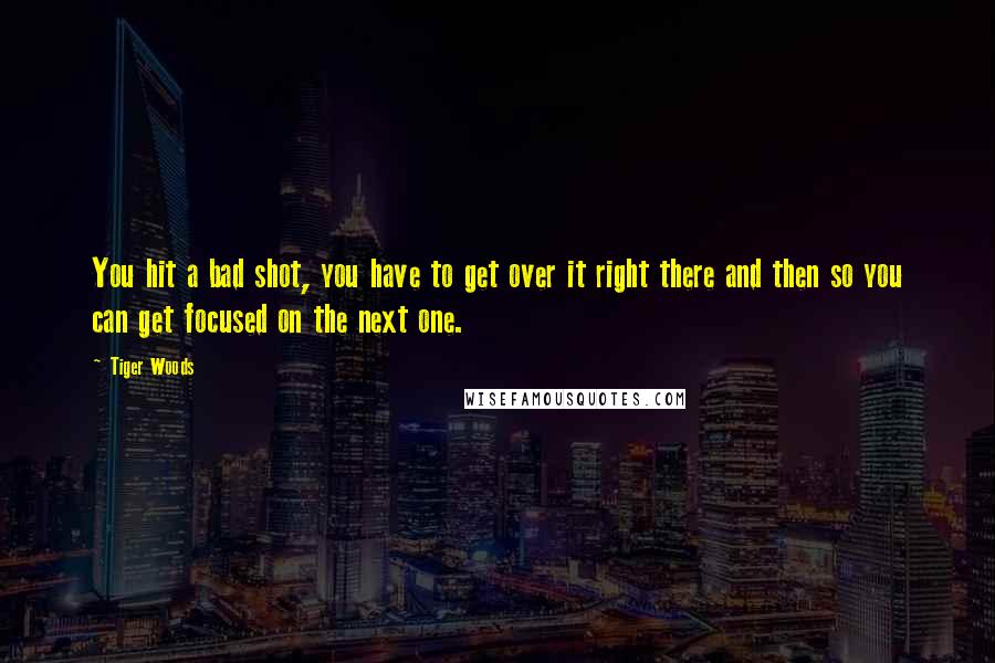 Tiger Woods Quotes: You hit a bad shot, you have to get over it right there and then so you can get focused on the next one.