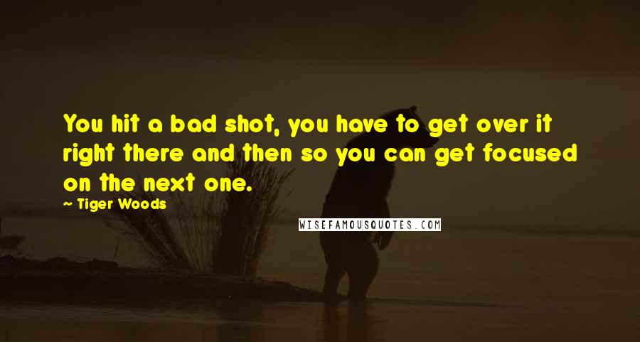 Tiger Woods Quotes: You hit a bad shot, you have to get over it right there and then so you can get focused on the next one.