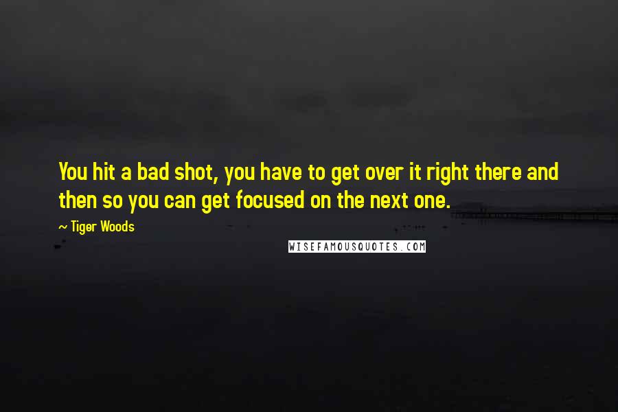 Tiger Woods Quotes: You hit a bad shot, you have to get over it right there and then so you can get focused on the next one.