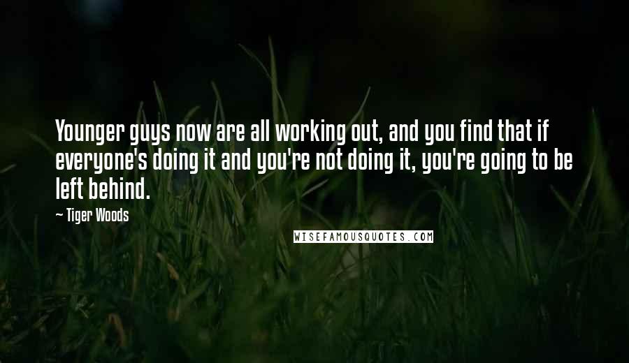 Tiger Woods Quotes: Younger guys now are all working out, and you find that if everyone's doing it and you're not doing it, you're going to be left behind.